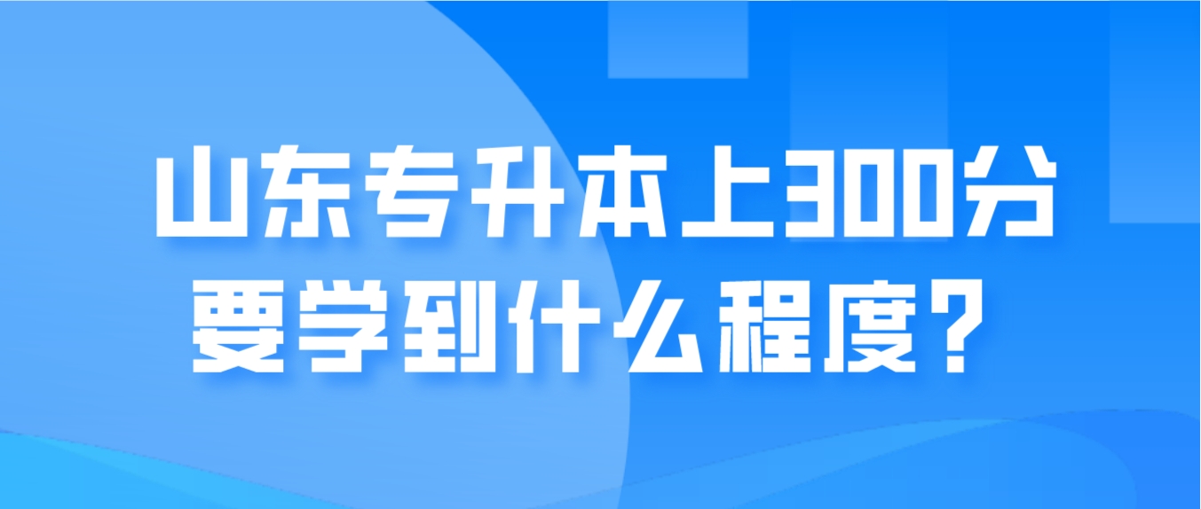 山东专升本上300分要学到什么程度？