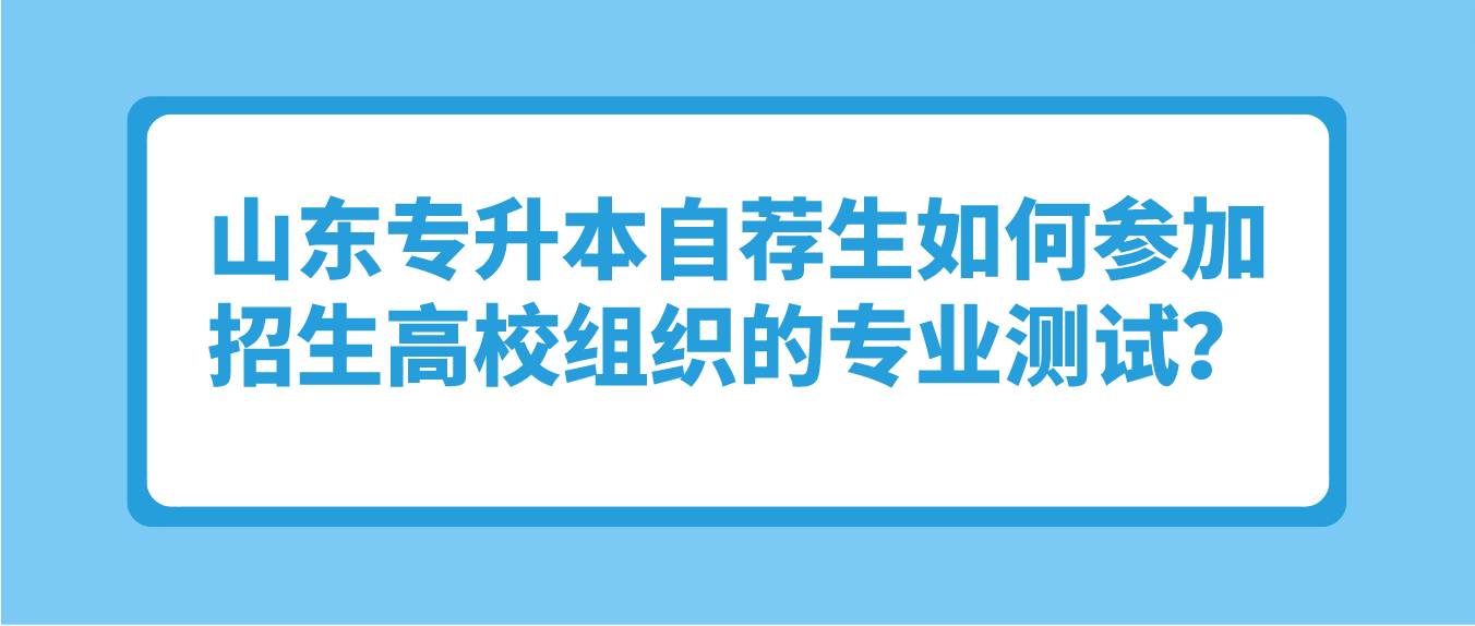 山东专升本自荐生如何参加招生高校组织的专业测试？