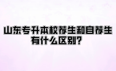 山东统招专升本校荐生和自荐生有什么区别？