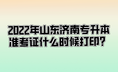 2022年山东济南专升本准考证什么时候打印？