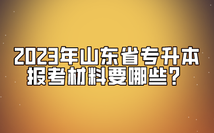 2023年山东省专升本报考材料要哪些？